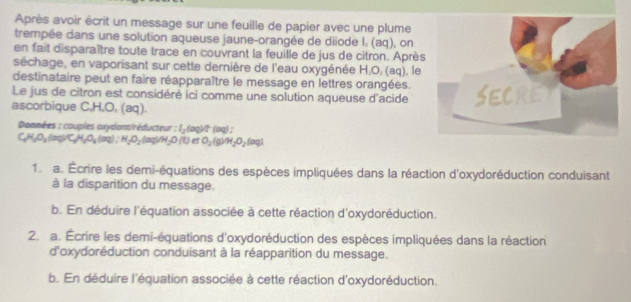 Après avoir écrit un message sur une feuille de papier avec une plume 
trempée dans une solution aqueuse jaune-orangée de diiode l; (aq), on 
en fait disparaître toute trace en couvrant la feuille de jus de citron. Après 
séchage, en vaporisant sur cette dernière de l'eau oxygénée H₂O, (aq), le 
destinataire peut en faire réapparaître le message en lettres orangées. 
Le jus de citron est considéré ici comme une solution aqueuse d'acide 
ascorbique C, H, O, (aq). 
Données : couples axydont/réducteur I_2(aq)/t(aq)
C_3H_2O_3(aq)C_3H_2O_4(aq); H_2O_2(aq)M_2O(t) ^circ  O_2(g)/H_2O_2(aq)
1. a. Écrire les demi-équations des espèces impliquées dans la réaction d'oxydoréduction conduisant 
à la disparition du message. 
b. En déduire l'équation associée à cette réaction d'oxydoréduction. 
2. a. Écrire les demi-équations d'oxydoréduction des espèces impliquées dans la réaction 
d'oxydoréduction conduisant à la réapparition du message. 
b. En déduire l'équation associée à cette réaction d'oxydoréduction.