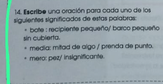 Escribe una oración para cada uno de los 
siguientes significados de estas palabras: 
. bote : recipiente pequeño/ barco pequeño 
sin cubierta. 
media: mitad de algo / prenda de punto. 
mero: pez/ insignificante.