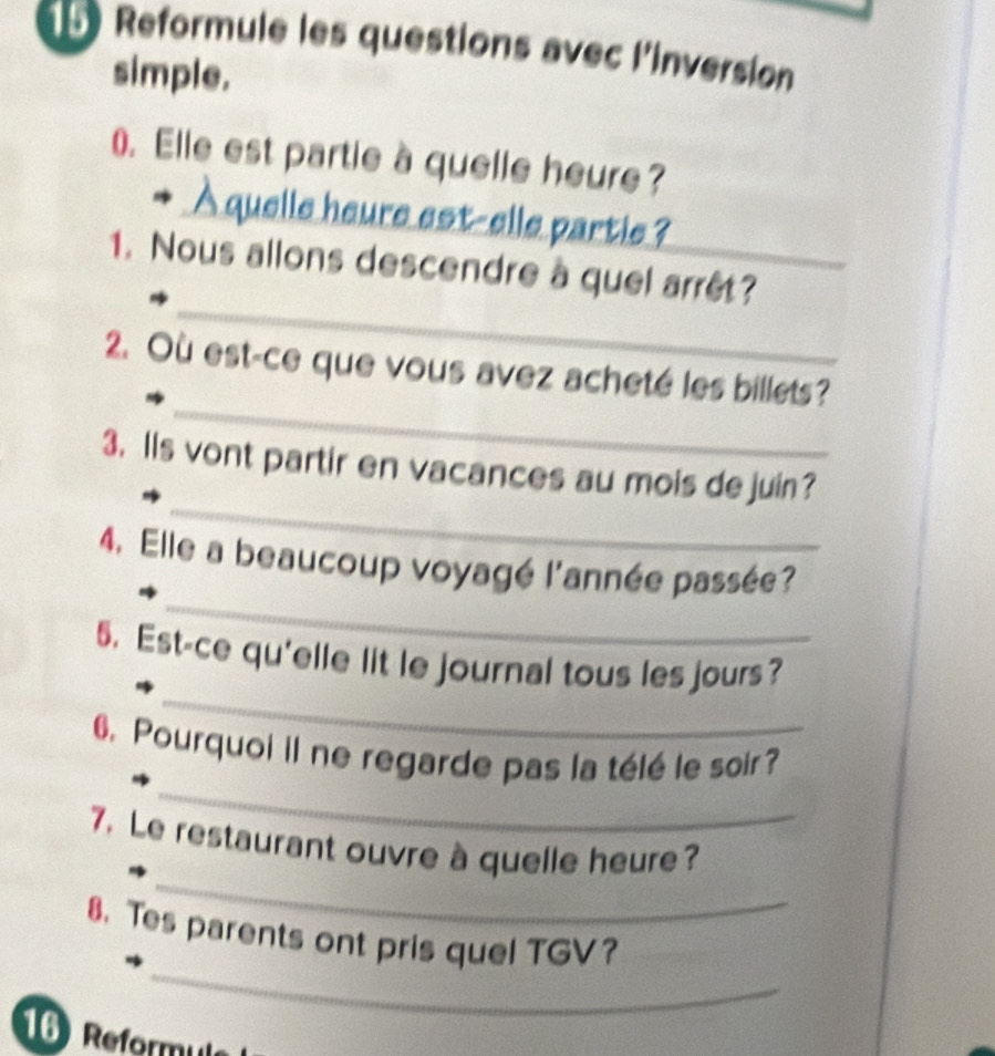 Reformule les questions avec l'inversion 
simple. 
0. Elle est partie à quelle heure? 
À quelle heure est-elle partie ? 
_ 
1. Nous allons descendre à quel arrêt? 
_ 
2. Où est-ce que vous avez acheté les billets? 
_ 
3. Ils vont partir en vacances au mois dejuin? 
_ 
4. Elle a beaucoup voyagé l'année passée? 
_ 
5. Est-ce qu'elle lit le journal tous les jours? 
_ 
6. Pourquoi il ne regarde pas la télé le soir? 
_ 
7. Le restaurant ouvre à quelle heure? 
_ 
8. Tes parents ont pris quel TGV? 
16 Reformule