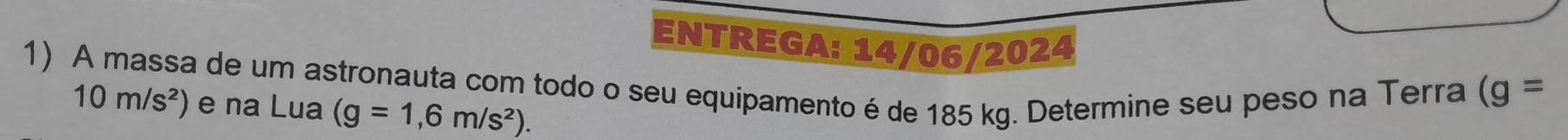 ENTREGA: 14/06/2024 
1) A massa de um astronauta com todo o seu equipamento é de 185 kg. Determine seu peso na Terra
10m/s^2) e na Lua (g=1,6m/s^2).
(g=