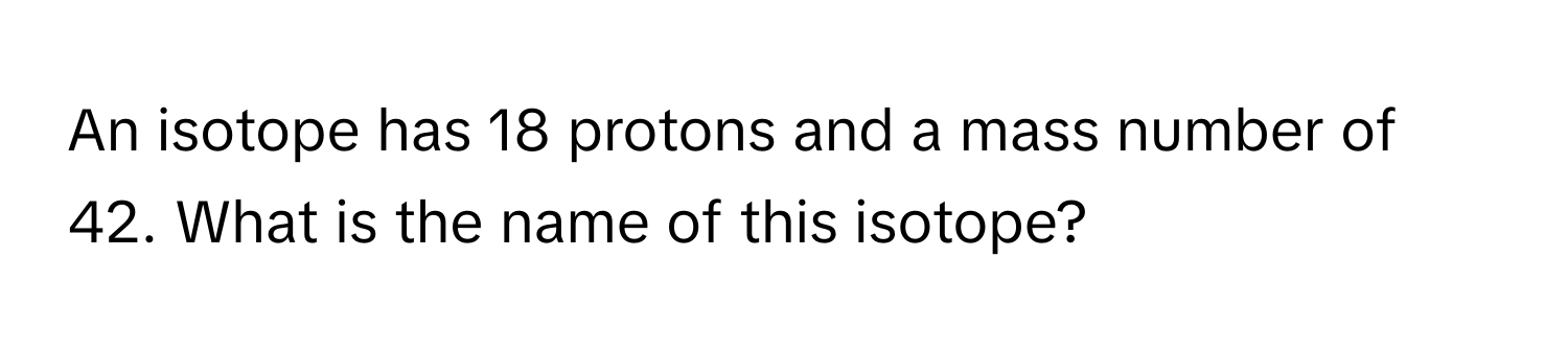 An isotope has 18 protons and a mass number of 42. What is the name of this isotope?