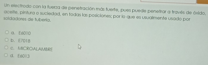 Un electrodo con la fuerza de penetración más fuerte, pues puede penetrar a través de óxido,
aceite, pintura o suciedad, en todas las posiciones; por lo que es usualmente usado por
soldadores de tubería.
a. E6010
b. E7018
c. MICROALAMBRE
d. E6013