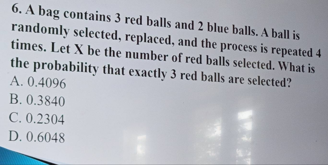 A bag contains 3 red balls and 2 blue balls. A ball is
randomly selected, replaced, and the process is repeated 4
times. Let X be the number of red balls selected. What is
the probability that exactly 3 red balls are selected?
A. 0.4096
B. 0.3840
C. 0.2304
D. 0.6048