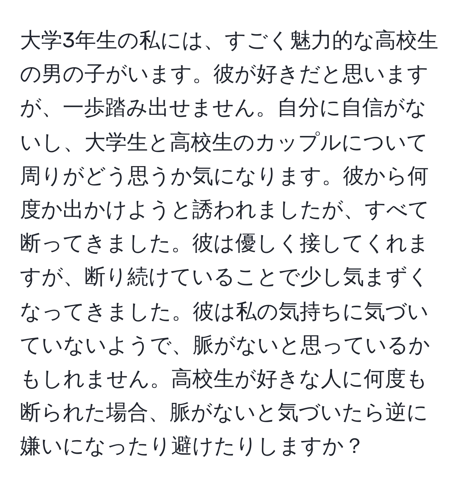 大学3年生の私には、すごく魅力的な高校生の男の子がいます。彼が好きだと思いますが、一歩踏み出せません。自分に自信がないし、大学生と高校生のカップルについて周りがどう思うか気になります。彼から何度か出かけようと誘われましたが、すべて断ってきました。彼は優しく接してくれますが、断り続けていることで少し気まずくなってきました。彼は私の気持ちに気づいていないようで、脈がないと思っているかもしれません。高校生が好きな人に何度も断られた場合、脈がないと気づいたら逆に嫌いになったり避けたりしますか？