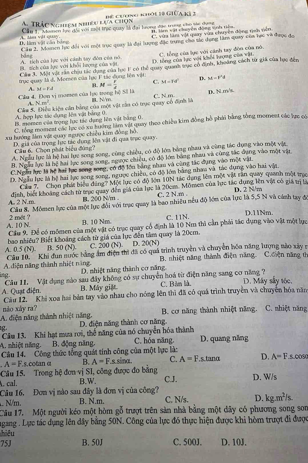 để cương khỏi 10 Giữa kì 2
A. TRÁC nghiệm nhiều lựa chọn
Câu 1. Momen lực đối với một trục quay là đại lượng đặc trưng cho tác dụng
B. làm vật chuyển động tịnh tiến.
A. làm vật quay.
C. vừa làm vật quay vừa chuyển động tịnh tiến.
Câu 2. Momen lực đổi với một trục quay là đại lượng đặc trưng cho tác dụng làm quay của lực và được đo
D. làm vật cân bằng.
A. tích của lực với cánh tay đòn của nó. C. tổng của lực với cánh tay đòn của nó.
bằng
D. tổng của lực với khối lượng của v ất
B. tích của lực với khối lượng của vật.
Câu 3. Một vật rắn chịu tác dụng của lực F có thể quay quanh trục cố định, khoảng cách từ giá của lực đến
trục quay là d. Momen của lực F tác dụng lên vật:
C. M=Fd^2 D. M=F^2d
A. M=F.d
B. M= F/d 
Câu 4. Đơn vị momen của lực trong hệ SI là
A. N.m^2. C. N.m. D. N.m/s.
B. N/m.
Câu 5. Điều kiện cân bằng của một vật rắn có trục quay cố định là
A. hợp lực tác dụng lên vật bằng 0.
B. momen của trọng lực tác dụng lên vật bằng 0.
C. tổng moment các lực có xu hướng làm vật quay theo chiều kim đồng hồ phải bằng tổng moment các lực có
xu hướng làm vật quay ngược chiều kim đồng hồ.
D. giá của trọng lực tác dụng lên vật đi qua trục quay.
Câu 6. Chọn phát biểu đúng?
A. Ngẫu lực là hệ hai lực song song, cùng chiều, có độ lớn bằng nhau và cùng tác dụng vào một vật.
B. Ngẫu lực là hệ hai lực song song, ngược chiều, có độ lớn bằng nhau và cùng tác dụng vào một vật.
C.Ngẫu lực là hệ hai lực song song, có độ lớn bằng nhau và cùng tác dụng vào một vật.
D. Ngẫu lực là hệ hai lực song song, ngược chiều, có độ lớn bằng nhau và tác dụng vào hai vật.
Câu 7. Chọn phát biểu đúng? Một lực có độ lớn 10N tác dụng lên một vật rắn quay quanh một trục
định, biết khoảng cách từ trục quay đến giá của lực là 20cm. Mômen của lực tác dụng lên vật có giá trị là
A. 2 N.m. B. 200 N/m . C. 2 N.m . D. 2 N/m
Câu 8. Mômen lực của một lực đối với trục quay là bao nhiêu nếu độ lớn của lực là 5,5 N và cánh tay đỏ
D.11Nm.
2 mét ? C. 11N.
A. 10 N. B. 10 Nm.
Câu 9. Để có mômen của một vật có trục quay cố định là 10 Nm thì cần phải tác dụng vào vật một lực
bao nhiêu? Biết khoảng cách từ giá của lực đến tâm quay là 20cm.
A. 0.5 (N). B. 50 (N). C. 200 (N). D. 20(N)
Câu 10.  Khi đun nước bằng ấm điện thì đã có quá trình truyền và chuyền hóa năng lượng nào xảy r
B. nhiệt năng thành điện năng. C.điện năng th
Adiện năng thành nhiệt năng.
D. nhiệt năng thành cơ năng.
ing. Câu 11. Vật dụng nào sau đây không có sự chuyển hoá từ điện năng sang cơ năng ?
A. Quạt điện. B. Máy giặt. C. Bàn là.
D. Máy sấy tóc.
Câu 12. Khi xoa hai bàn tay vào nhau cho nóng lên thì đã có quá trình truyền và chuyển hóa năn
nào xảy ra?
A. điện năng thành nhiệt năng. B. cơ năng thành nhiệt năng. C. nhiệt năng
D. điện năng thành cơ năng.
g.
Câu 13. Khi hạt mưa rơi, thế năng của nó chuyển hóa thành
A. nhiệt năng. B. động năng.
C. hóa năng. D. quang năng
Câu 14. Công thức tổng quát tính công của một lực là:
A=F.s.cotan α .s.sinα. C. A=F..s.tanα D. A=F.s.cOS0
B. A=F.
Câu 15. Trong hệ đơn vị SI, công được đo bằng
A. cal. B.W.
C.J. D. W/s
Câu 16. Đơn vị nào sau đây là đơn vị của công?
. N/m. B. N.m. C. N/s.
D. kg.m^2/s.
Câu 17. Một người kéo một hòm gỗ trượt trên sàn nhà bằng một dây có phương song son
ngang . Lực tác dụng lên dây bằng 50N. Công của lực đó thực hiện được khi hòm trượt đi được
hiêu
75J B. 50J C. 500J. D. 10J.