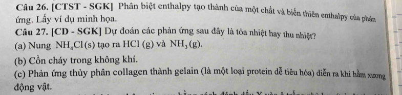 [CTST - SGK] Phân biệt enthalpy tạo thành của một chất và biến thiên enthalpy của phản 
ứng. Lấy ví dụ minh họa. 
Câu 27. [CD - SGK] Dự đoán các phản ứng sau đây là tỏa nhiệt hay thu nhiệt? 
(a) Nung NH_4Cl(s) ) tạo ra HCl (g) và NH_3(g). 
(b) Cồn cháy trong không khí. 
(c) Phản ứng thủy phân collagen thành gelain (là một loại protein dễ tiêu hóa) diễn ra khi hằm xương 
động vật.