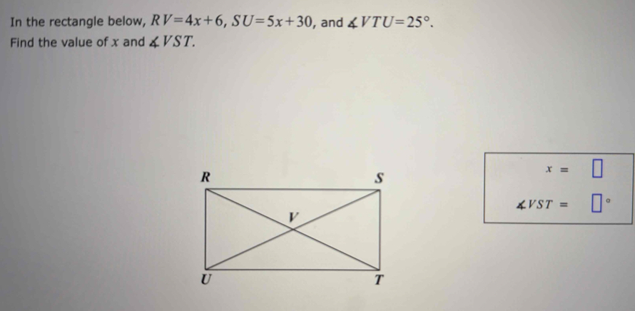 In the rectangle below, RV=4x+6, SU=5x+30 , and ∠ VTU=25°. 
Find the value of x and ∠ VST.
∠ VST= □