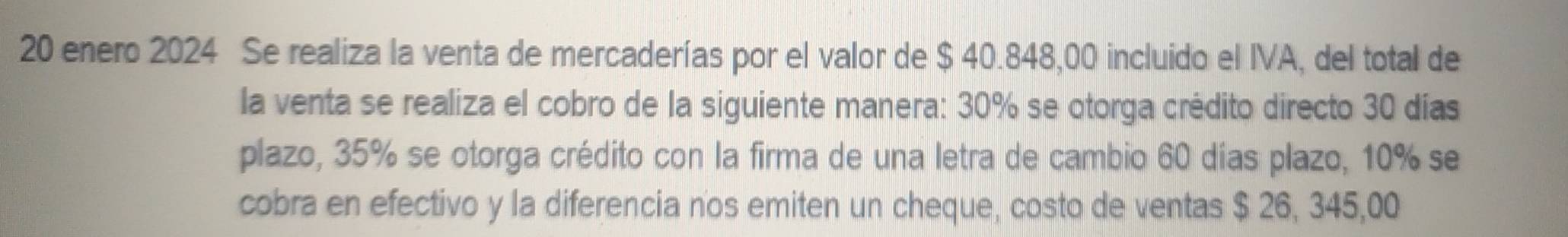 enero 2024 Se realiza la venta de mercaderías por el valor de $ 40.848,00 incluido el IVA, del total de 
la venta se realiza el cobro de la siguiente manera: 30% se otorga crédito directo 30 días
plazo, 35% se otorga crédito con la firma de una letra de cambio 60 días plazo, 10% se 
cobra en efectivo y la diferencia nos emiten un cheque, costo de ventas $ 26, 345,00