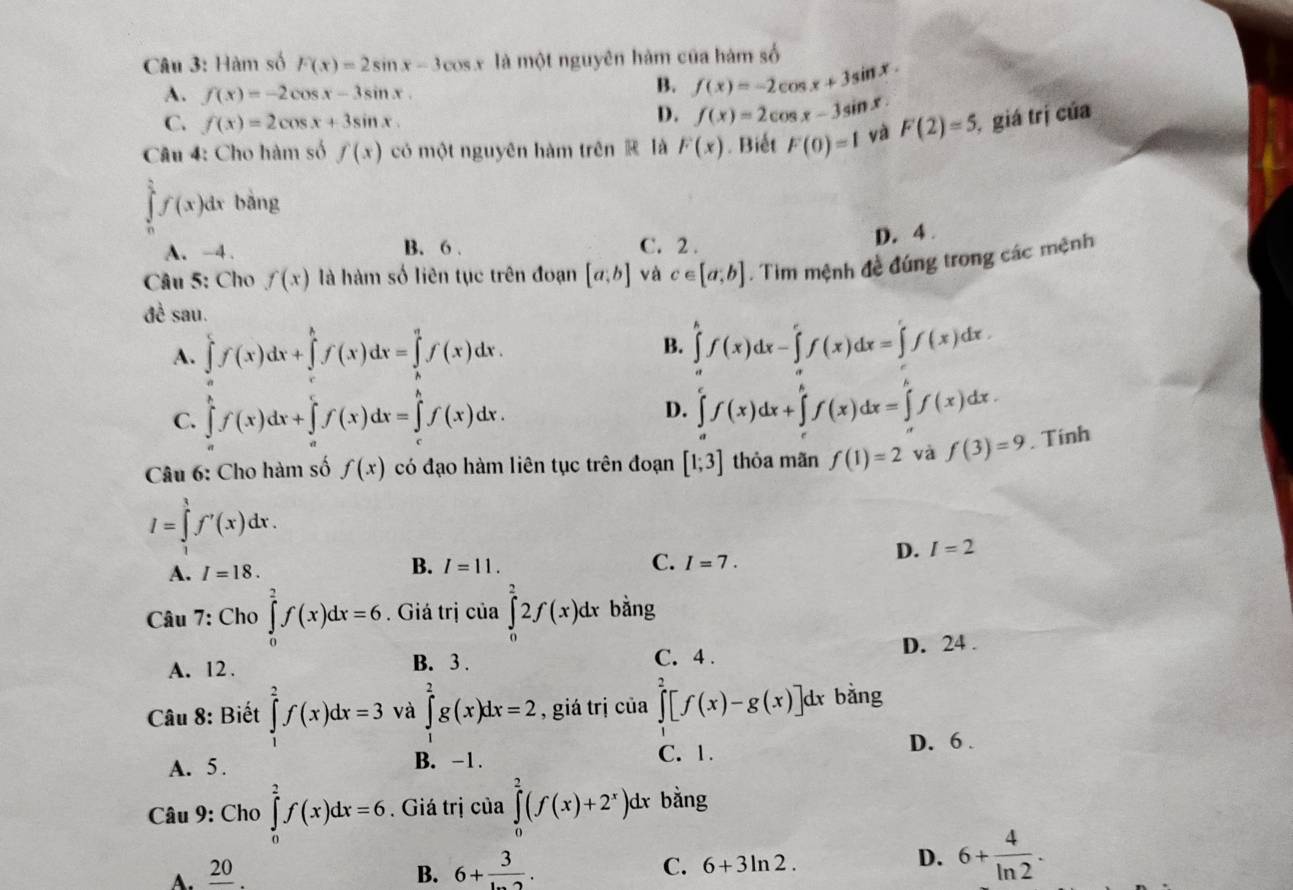 Hàm số F(x)=2sin x-3cos x là một nguyên hàm của hàm số
A. f(x)=-2cos x-3sin x.
B. f(x)=-2cos x+3sin x.
C. f(x)=2cos x+3sin x.
D. f(x)=2cos x-3sin x
Câu 4: Cho hàm số f(x) có một nguyên hàm trên ⑭ là F(x). Biết F(0)=1 yà F(2)=5, , giá trị của
∈tlimits _0^((frac π)2)f(x)dx bǎng
A. -4 . B. 6 . C. 2 .
D. 4 .
Câu 5: Cho f(x) là hàm số liên tục trên đoạn [a;b] và c∈ [a,b]. Tim mệnh đề đúng trong các mệnh
đè sau.
A. ∈tlimits f(x)dx+∈tlimits^((h)dx=∈tlimits _2)^qf(x)f(x)dx.
B. ∈tlimits^kf(x)dx-∈tlimits 'f(x)dx=∈tlimits 'f(x)dx.
C. ∈tlimits _a^(bf(x)dx+∈tlimits _a^cf(x)dx=∈tlimits _c^bf(x)dx.
D. ∈tlimits _a^cf(x)dx+∈tlimits _c^bf(x)dx=∈tlimits _c^bf(x)dx.
Câu 6: Cho hàm số f(x) có đạo hàm liên tục trên đoạn [1;3] thỏa mãn f(1)=2 và f(3)=9. Tinh
I=∈tlimits _1^1f'(x)dx.
D. I=2
B.
A. I=18. I=11. C. I=7.
Câu 7: Cho ∈tlimits _0^2f(x)dx=6. Giá trị của ∈tlimits _0^22f(x)dx bằng
A. 12 . B. 3 . C. 4 . D. 24 .
Câu 8: Biết ∈tlimits _1^2f(x)dx=3 và ∈tlimits _1^2g(x)dx=2 , giá trị của ∈tlimits _0^2[f(x)-g(x)]dx bằng
C. 1.
A. 5 . B. -1. D. 6 .
Câu 9: Cho ∈tlimits _0^2f(x)dx=6. Giá trị của ∈tlimits _0^2(f(x)+2^x))d l bằng
A. frac 20 B. 6+frac 3. C. 6+3ln 2. D. 6+ 4/ln 2 .