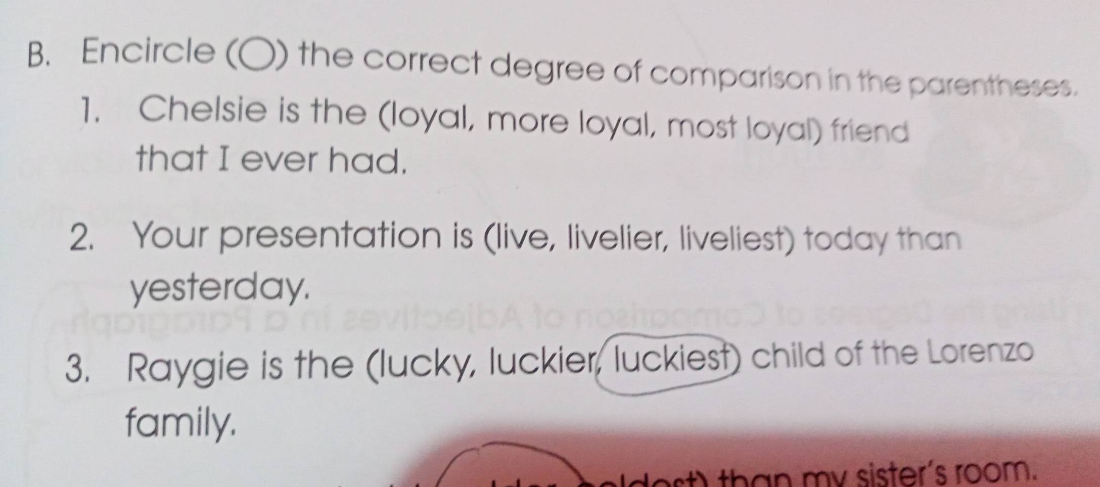 Encircle (○) the correct degree of comparison in the parentheses. 
1. Chelsie is the (loyal, more loyal, most loyal) friend 
that I ever had. 
2. Your presentation is (live, livelier, liveliest) today than 
yesterday. 
3. Raygie is the (lucky, luckier, luckiest) child of the Lorenzo 
family. 
than my sister's room.