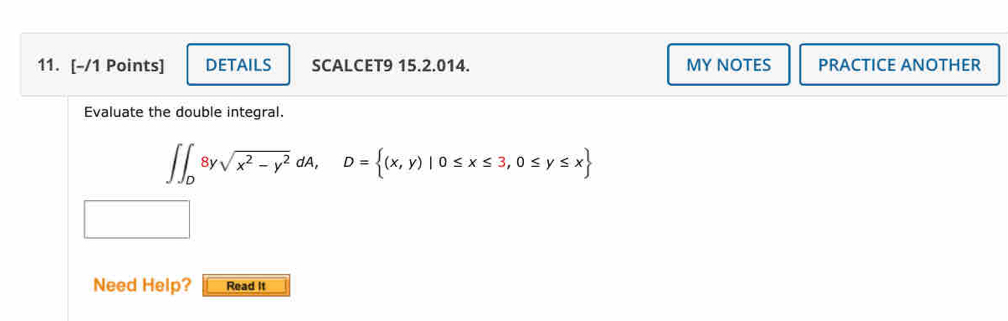 DETAILS SCALCET9 15.2.014. MY NOTES PRACTICE ANOTHER 
Evaluate the double integral.
∈t ∈t _08ysqrt(x^2-y^2)dA, D= (x,y)|0≤ x≤ 3,0≤ y≤ x
Need Help? Read It