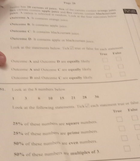 Page 20
farine has 20 cartons of juice. Ten of the cartons contain orange jutcr

fve carions coniam apple jutee and five camns comam blackcurram 
pafee. A carron is selected at random. Look at the four outcomes belon
Outeome A. It contains orange juice.
Outeome B. It contains apple juice
Outcome C. It contains blackcurrant jice
Outcome D: It contains apple or blackcurrant juice
Look at the statements below. T ik true or false for each statement
True False
Outcome A and Outcome D are equally likely
Outcome A and Outcome C are equally likely
Outcome B and Outcome C are equally likely
81. Look at the 8 numbers below
1 3 o 10 15 21 18 36
Look at the following statements. Tick's each statement true or false
True False
25% of these numbers are square numbers
25% of these numbers are prime numbers.
50% of these numbers are even numbers.
50% of these numbers are multiples of 3.