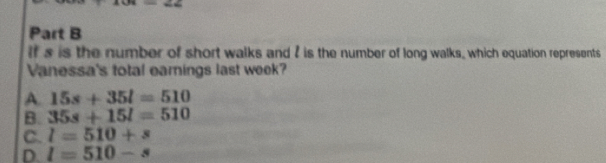 If s is the number of short walks and I is the number of long walks, which equation represents
Vanessa's total earnings last week?
A. 15s+35l=510
B. 35s+15l=510
C. l=510+s
D. l=510-s