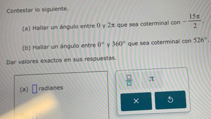 Contestar lo siguiente. 
(a) Hallar un ángulo entre 0 y 2π que sea coterminal con - 15π /2 . 
(b) Hallar un ángulo entre 0° y 360° que sea coterminal con 526°. 
Dar valores exactos en sus respuestas.
 □ /□   π
(a) □ radianes 
×