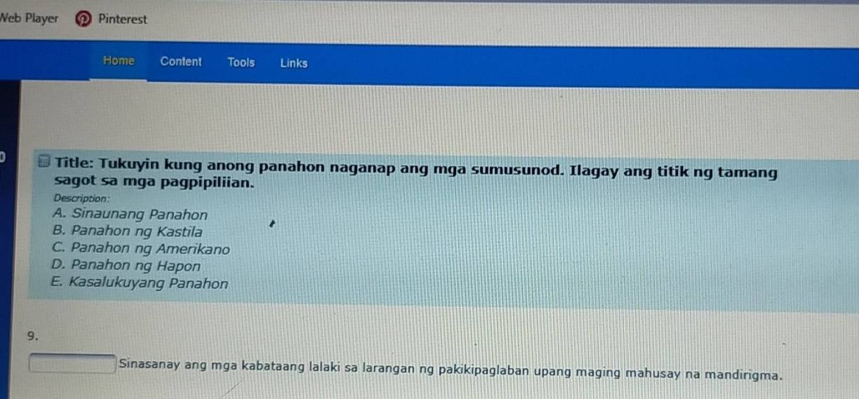 Neb Player Pinterest
Home Content Tools Links
Title: Tukuyin kung anong panahon naganap ang mga sumusunod. Ilagay ang titik ng tamang
sagot sa mga pagpipiliian.
Description:
A. Sinaunang Panahon
B. Panahon ng Kastila
C. Panahon ng Amerikano
D. Panahon ng Hapon
E. Kasalukuyang Panahon
9.
Sinasanay ang mga kabataang lalaki sa larangan ng pakikipaglaban upang maging mahusay na mandirigma.