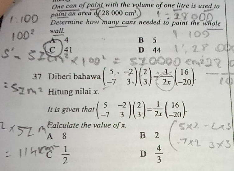 One can of paint with the volume of one litre is used to
paint an area 28000cm^2. 
Determine how many cans needed to paint the whole
wall.
4 B 5
C 41 D 44
37 Diberi bahawa beginpmatrix 5&-2 -7&3endpmatrix beginpmatrix 2 3endpmatrix = 1/2x beginpmatrix 16 -20endpmatrix. 
Hitung nilai x.
It is given that beginpmatrix 5&-2 -7&3endpmatrix beginpmatrix 2 3endpmatrix = 1/2x beginpmatrix 16 -20endpmatrix. 
Calculate the value of x.
A 8 B 2
C  1/2 
D  4/3 