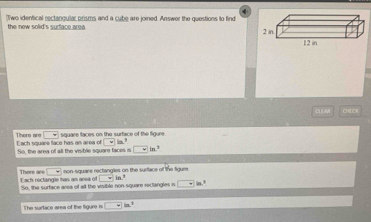 [Two identical rectangular prisms and a cube are joined. Answer the questions to find
the new solid's surface area.
CLEAR CHECK
There are square faces on the surface of the figure.
Each square face has an area of v i x^2
So, the area of all the visible square faces is in.^2
There are non-square rectangles on the surface of the figure.
Each rectangle has an area of □ in.^2 in.²
So, the surface area of all the visible non-square rectangles is
The surface area of the figure is □ in^2