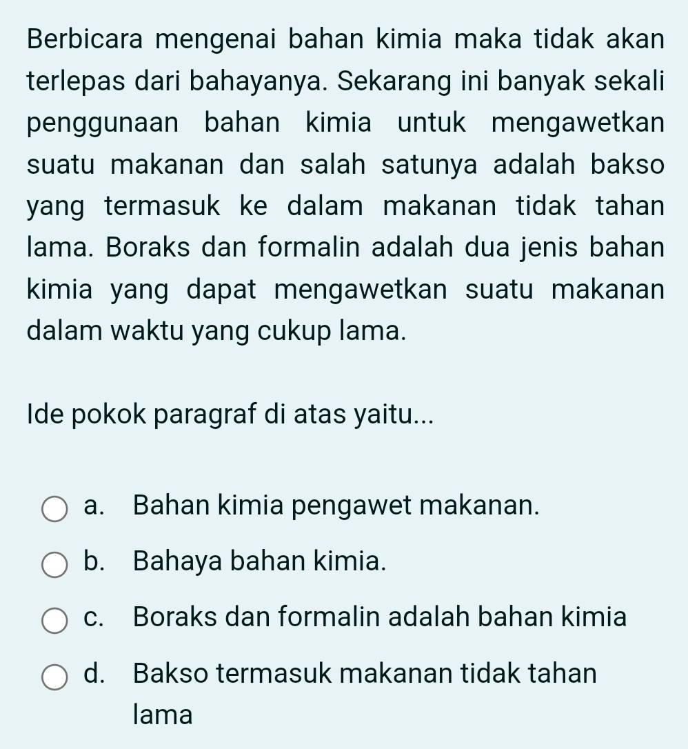 Berbicara mengenai bahan kimia maka tidak akan
terlepas dari bahayanya. Sekarang ini banyak sekali
penggunaan bahan kimia untuk mengawetkan
suatu makanan dan salah satunya adalah bakso
yang termasuk ke dalam makanan tidak tahan
lama. Boraks dan formalin adalah dua jenis bahan
kimia yang dapat mengawetkan suatu makanan
dalam waktu yang cukup lama.
Ide pokok paragraf di atas yaitu...
a. Bahan kimia pengawet makanan.
b. Bahaya bahan kimia.
c. Boraks dan formalin adalah bahan kimia
d. Bakso termasuk makanan tidak tahan
lama