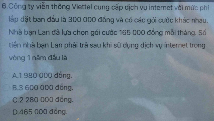 Công ty viễn thông Viettel cung cấp dịch vụ internet với mức phí
lắp đặt ban đầu là 300 000 đồng và có các gói cước khác nhau.
Nhà bạn Lan đã lựa chọn gói cước 165 000 đồng mỗi tháng. Số
tiền nhà bạn Lan phải trà sau khi sử dụng dịch vụ internet trong
vòng 1 năm đầu là
A. 1 980 000 đồng.
B. 3 600 000 đồng.
C. 2 280 000 đồng.
D. 465 000 đồng.