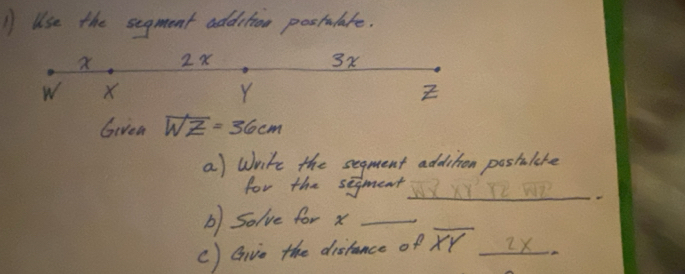 Use the segment addition postalate.
2x
3x
w X
Y
Z
Givea overline WZ=36cm
a) Write the segment addition postalare 
for the segment WYXY' Y2 WP 
b) Solve for x _ 
c) Givo the distance of overline XY ∠ x