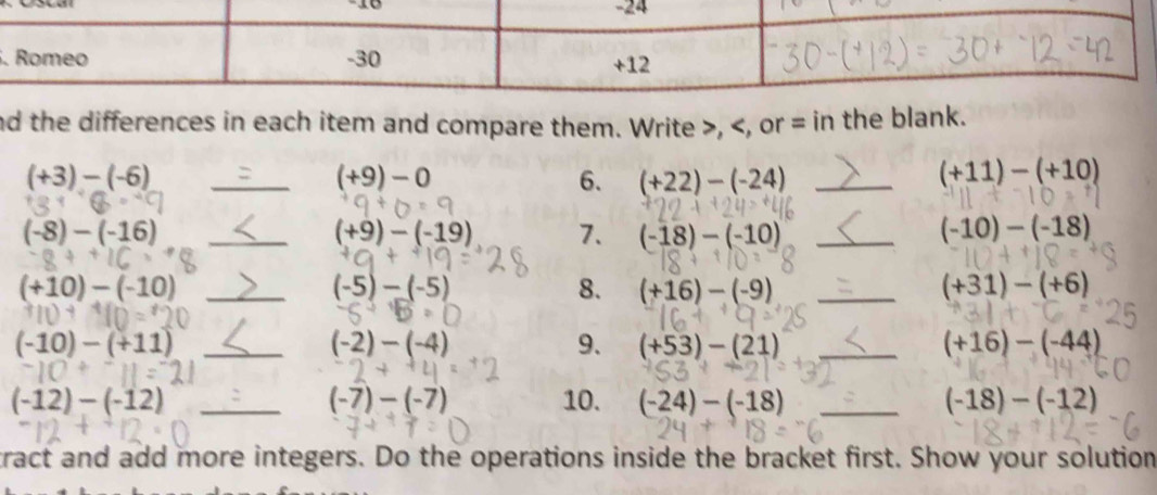 nd the differences in each item and compare them. Write , = in the blank. 
_ (+3)-(-6)
(+9)-0
6. (+22)-(-24) _
(+11)-(+10)
(-8)-(-16) _
(+9)-(-19) 7. (-18)-(-10) _ (-10)-(-18)
_ (+10)-(-10)
(-5)-(-5)
8. (+16)-(-9) _ (+31)-(+6)
(-10)-(+11) _
(-2)-(-4)
9. (+53)-(21) _ (+16)-(-44)
(-12)-(-12) _10. (-24)-(-18) _ (-18)-(-12)
(-7)-(-7)
tract and add more integers. Do the operations inside the bracket first. Show your solution