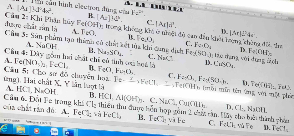 Styles
A. LX huXet
: Tìm cầu hình electron đúng của Fe^(2+).
A. [Ar]3d^64s^2. B. [Ar]3d^6. C. [Ar]d^5.
Câu 2: Khi Phân hủy Fe(OH)_2 trong không khí ở nhiệt độ cao đến khối lượng không đồi, thu
D. [Ar]d^54s^1.
được chất rắn là A. FeO. B. Fe_2O_3 C. Fe_3O_4
Câu 3: Sản phẩm tạo thành có chất kết tủa khi dung dịch Fe_2(SO_4) 3 tác  dụng với dung dịch
D. Fe(OH)_2
A. NaOH. B. Na_2SO_4. C. NaCl. D. CuSO_4.
Câu 4: Dãy gồm hai chất chỉ có tính oxi hoá là
A. Fe (NO_3)_2 , Fe Cl_3. B. FeO Fe_2O_3. C. Fe_2O_3,Fe_2(SO_4)_3.
ứng). Hai chất X, Y lần lượt là
Câu 5: Cho sơ đồ chuyển hoá: Fe xrightarrow XFeCl_3to Fe(OH)_3 (mỗi mũi tên ứng với một phản
D. Fe(OH)_2., FeO.
A. HCl, NaOH. B. HC l, Al(OH)_3. C. NaCl,Cu(OH)_2. D. Cl_2,NaOH.
Câu 6. Đốt Fe trong khí Cl_2 thiếu thu được hỗn hợp gồm 2 chất rắn. Hãy cho biết thành phần
của chất rắn đó: A. FeCl_2 và FeCl_3 B. FeCl_3 và Fe C. FeCl_2 và ] overset T-16 、 D. FeCl_3.
6033 words Portuguese (Brazil)
Zalo