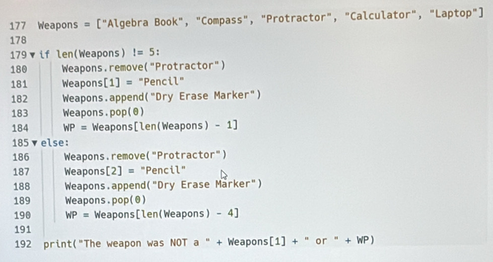 177 Weapons = ["Algebra Book", "Compass", "Protractor", "Calculator", "Laptop"] 
178 
179 if len(Weapons)!=5 :
180 Weapons. remove ('' "Protractor" ) 
181 Weapons [1]= "Pencil"
182 Weapons . append ( "Dry Erase Marker")
183 Weapons. p op(odot )
184 WP= Weapons[len(Weapons) - 1]
185 ▼else:
186 Weapons.remove("Protractor")
187 Weapons [2]= : "Pencil"
188 Weapons . append ('' Dry Erase Marker")
189 Weapons. pop(θ )
190 WP= Weapons [len(Weapons) - 4]
191
192 print("The weapon was NOT a " + Weapons[1] + " or " + WP)