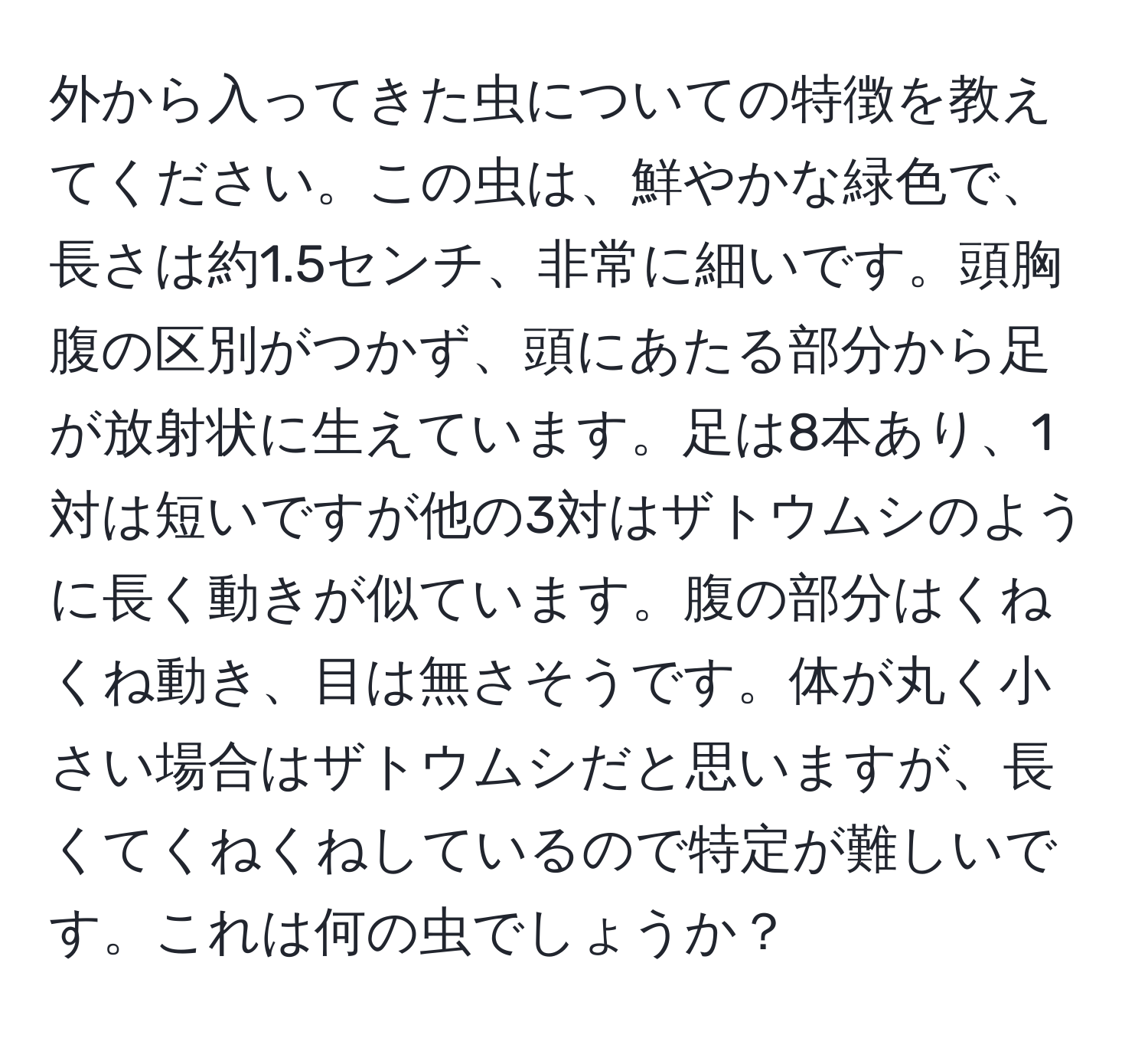 外から入ってきた虫についての特徴を教えてください。この虫は、鮮やかな緑色で、長さは約1.5センチ、非常に細いです。頭胸腹の区別がつかず、頭にあたる部分から足が放射状に生えています。足は8本あり、1対は短いですが他の3対はザトウムシのように長く動きが似ています。腹の部分はくねくね動き、目は無さそうです。体が丸く小さい場合はザトウムシだと思いますが、長くてくねくねしているので特定が難しいです。これは何の虫でしょうか？