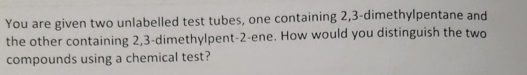 You are given two unlabelled test tubes, one containing 2, 3 -dimethylpentane and 
the other containing 2, 3 -dimethylpent- 2 -ene. How would you distinguish the two 
compounds using a chemical test?