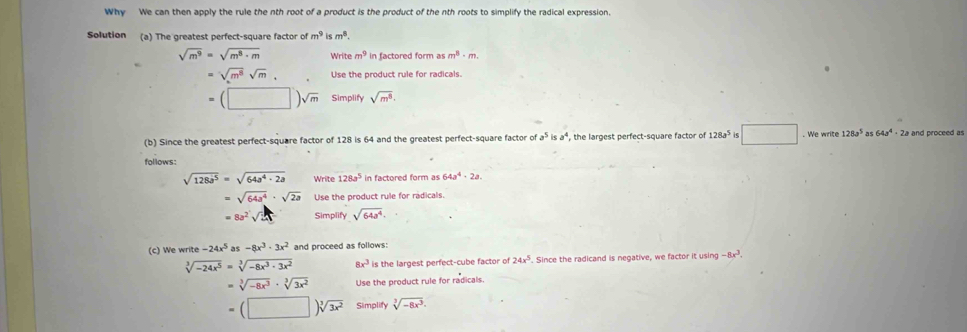 Why We can then apply the rule the nth root of a product is the product of the nth roots to simplify the radical expression. 
Solution (a) The greatest perfect-square factor of m^9ism^8.
sqrt(m^9)=sqrt(m^8· m) Write m^9 in factored form as m^8· m.
=sqrt(m^8)sqrt(m). Use the product rule for radicals.
=(□ )sqrt(m) Simplify sqrt(m^8). 
(b) Since the greatest perfect-square factor of 128 is 64 and the greatest perfect-square factor of a^5isa^4 the largest perfect-square factor of 128a^5 G □ . We write 128a^5 as 64a^4· 2 2a and proceed as 
follows:
sqrt(128a^5)=sqrt(64a^4· 2a) Write 128a^5 in factored form as 64a^4· 2a.
=sqrt(64a^4)· sqrt(2a) Use the product rule for radicals.
=8a^2sqrt(2x) Simplify sqrt(64a^4). 
(c) We write -24x^5a -8x^3· 3x^2 and proceed as follows:
sqrt[3](-24x^5)=sqrt[3](-8x^3· 3x^2) 8x^3 is the largest perfect-cube factor of 24x^5. Since the radicand is negative, we factor it using -8x^3.
=sqrt[3](-8x^3)· sqrt[3](3x^2) Use the product rule for radicals.
=(□ )sqrt[3](3x^2) Simplify sqrt[3](-8x^3).