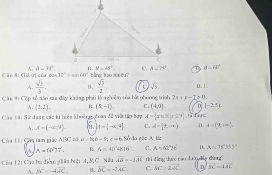 A. B=30°. D B=60°.
Câu 8: Giá trị của cos 30°+sin 60° bằng bao nhiêu?
B.
C sqrt(3).
A.  sqrt(3)/3 .  sqrt(3)/2 . D. 1 .
Câu 9: Cặp số nào sau dây không phải là nghiệm của bất phương trình 2x+y-7>0.
A. (3;2). (5;-1). C. (4;0). D (-2;5).
B.
Câu 10: Sử dụng các kí hiệu khoảng, đoạn để viết tập hợp A= x∈ R|x≤ 9 , ta được:
A. A=(-∈fty ;9). B. A=(-∈fty ,9]. C. A=[9;-∈fty ). D. A=(9;+∈fty ).
Câu 11: Cho tam giác ABC có a=8;b=9;c=6. .Shat o do góc A là:
A Aapprox 60^037'. B. Aapprox 40°4816''. C. Aapprox 62°36' D. Aapprox 78°355''
Câu 12: Cho ba điểm phân biệt A, B,C . Nếu vector AB=-3vector AC thì đẳng thức nào dưới đây đúng?
A. vector BC=-4vector AC, B. overline BC=-2overline AC, C. vector BC=2vector AC. D vector BC=4vector AC.