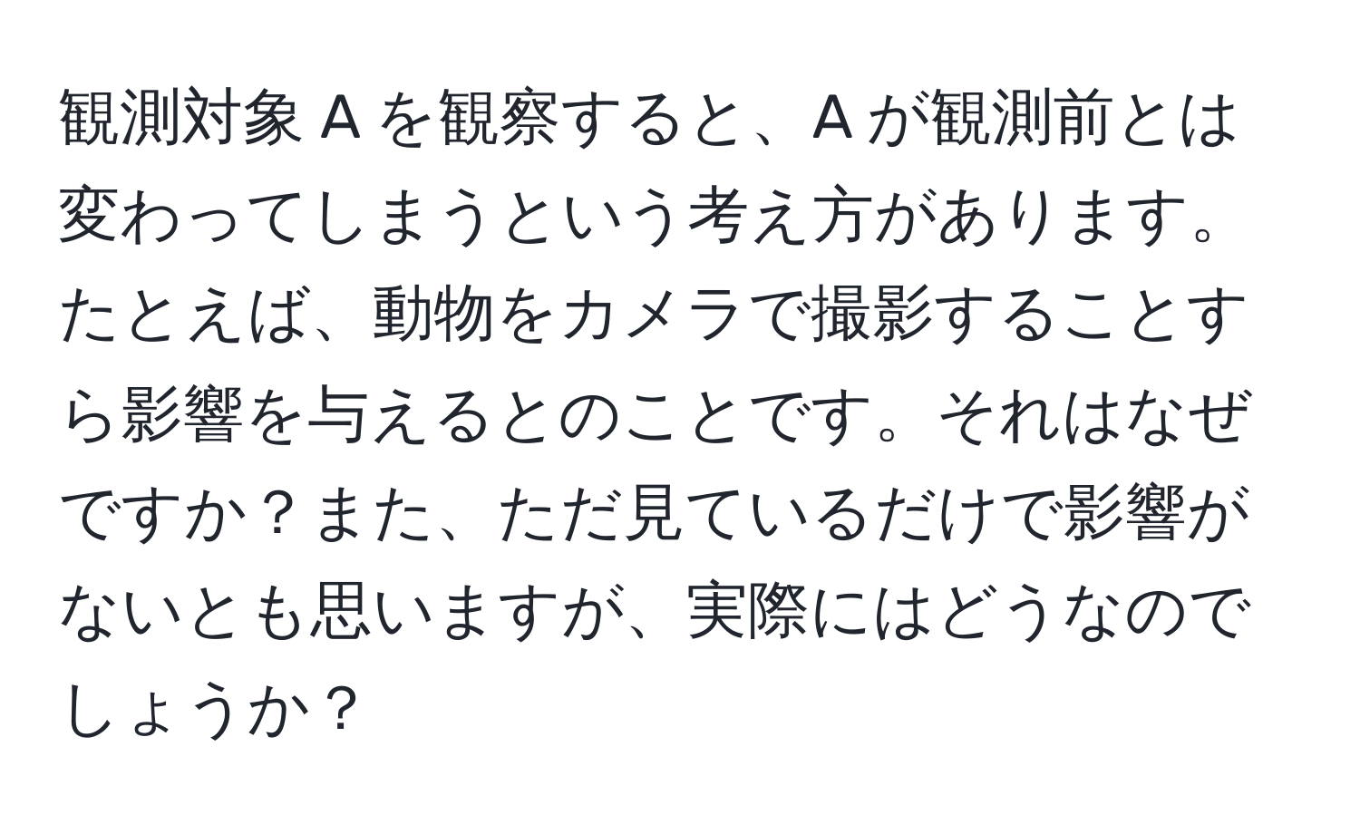 観測対象 A を観察すると、A が観測前とは変わってしまうという考え方があります。たとえば、動物をカメラで撮影することすら影響を与えるとのことです。それはなぜですか？また、ただ見ているだけで影響がないとも思いますが、実際にはどうなのでしょうか？