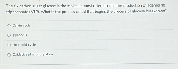 The six carbon sugar glucose is the molecule most often used in the production of adenosine
triphosphate (ATP). What is the process called that begins the process of glucose breakdown?
Calvin cycle
glycolysis
citric acid cycle
Oxidative phosphorylation