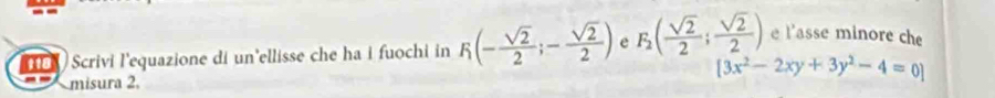 ) Scrivi l'equazione di un'ellisse che ha i fuochi in F_1(- sqrt(2)/2 ;- sqrt(2)/2 ) e F_2( sqrt(2)/2 ; sqrt(2)/2 ) e l'asse minore che 
misura 2.
[3x^2-2xy+3y^2-4=0]