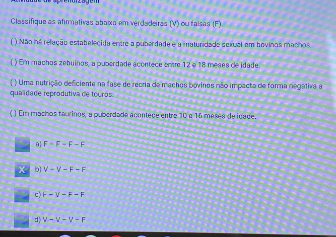 de aprendizägem
Classifique as afirmativas abaixo em verdadeiras (V) ou falsas (F).
 ) Não há relação estabelecida entre a puberdade e a maturidade sexual em bovinos machos.
( ) Em machos zebuínos, a puberdade acontece entre 12 e 18 meses de idade.
( ) Uma nutrição deficiente na fase de recria de machos bovinos não impacta de forma negativa a
qualidade reprodutiva de touros.
) Em machos taurinos, a puberdade acontece entre 10 e 16 meses de idade.
a) F-F-F-F
x b) V-V-F-F
c) F-V-F-F
d) V-V-V-F