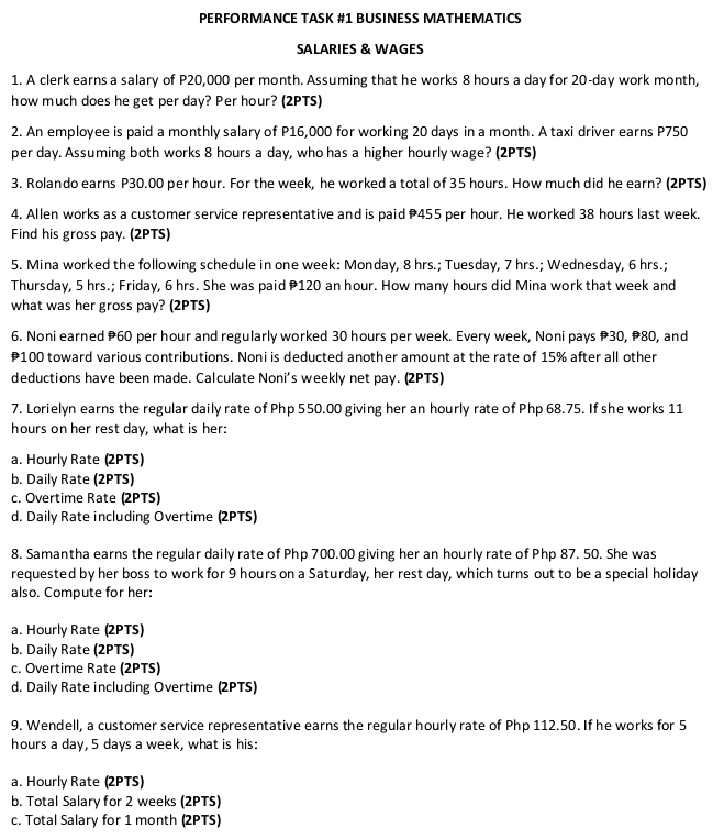 PERFORMANCE TASK #1 BUSINESS MATHEMATICS
SALARIES & WAGES
1. A clerk earns a salary of P20,000 per month. Assuming that he works 8 hours a day for 20-day work month,
how much does he get per day? Per hour? (2PTS)
2. An employee is paid a monthly salary of P16,000 for working 20 days in a month. A taxi driver earns P750
per day. Assuming both works 8 hours a day, who has a higher hourly wage? (2PTS)
3. Rolando earns P30.00 per hour. For the week, he worked a total of 35 hours. How much did he earn? (2PTS)
4. Allen works as a customer service representative and is paid 455 per hour. He worked 38 hours last week.
Find his gross pay. (2PTS)
5. Mina worked the following schedule in one week: Monday, 8 hrs.; Tuesday, 7 hrs.; Wednesday, 6 hrs.;
Thursday, 5 hrs.; Friday, 6 hrs. She was paid 120 an hour. How many hours did Mina work that week and
what was her gross pay? (2PTS)
6. Noni earned P60 per hour and regularly worked 30 hours per week. Every week, Noni pays 30, 80, and
P100 toward various contributions. Noni is deducted another amount at the rate of 15% after all other
deductions have been made. Calculate Noni's weekly net pay. (2PTS)
7. Lorielyn earns the regular daily rate of Php 550.00 giving her an hourly rate of Php 68.75. If she works 11
hours on her rest day, what is her:
a. Hourly Rate (2PTS)
b. Daily Rate (2PTS)
c. Overtime Rate (2PTS)
d. Daily Rate including Overtime (2PTS)
8. Samantha earns the regular daily rate of Php 700.00 giving her an hourly rate of Php 87. 50. She was
requested by her boss to work for 9 hours on a Saturday, her rest day, which turns out to be a special holiday
also. Compute for her:
a. Hourly Rate (2PTS)
b. Daily Rate (2PTS)
c. Overtime Rate (2PTS)
d. Daily Rate including Overtime (2PTS)
9. Wendell, a customer service representative earns the regular hourly rate of Php 112.50. If he works for 5
hours a day, 5 days a week, what is his:
a. Hourly Rate (2PTS)
b. Total Salary for 2 weeks (2PTS)
c. Total Salary for 1 month (2PTS)