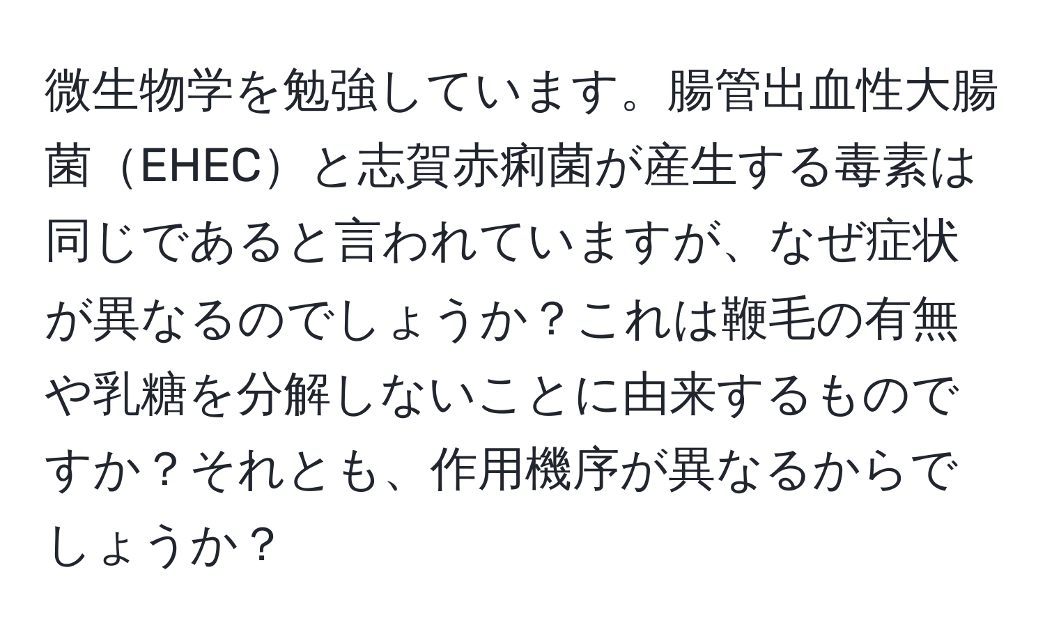 微生物学を勉強しています。腸管出血性大腸菌EHECと志賀赤痢菌が産生する毒素は同じであると言われていますが、なぜ症状が異なるのでしょうか？これは鞭毛の有無や乳糖を分解しないことに由来するものですか？それとも、作用機序が異なるからでしょうか？