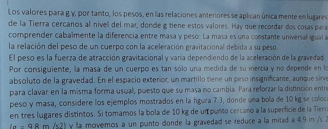 Los valores para g y, por tanto, los pesos, en las relaciones anteriores se aplican única mente en lugares 
de la Tierra cercanos al nivel del mar, donde g tiene estos valores. Hay que recordar dos cosas para 
comprender cabalmente la diferencia entre masa y peso: La masa es una constante universal igual a 
la relación del peso de un cuerpo con la aceleración gravitacional debida a su peso. 
El peso es la fuerza de atracción gravitacional y varía dependiendo de la aceleración de la gravedad. 
Por consiguiente, la masa de un cuerpo es tan sólo una medida de su inercía y no depende en lo 
absoluto de la gravedad. En el espacio exterior, un martillo tiene un peso insignificante, aunque sirve 
para clavar en la misma forma usual, puesto que su masa no cambia. Para reforzar la distinción entre 
peso y masa, considere los ejemplos mostrados en la figura 7.3, donde una bola de 10 kg se coloca 
en tres lugares distintos. Si tomamos la bola de 10 kg de un punto cercano a la superficie de la Tierra
la=98m/ / 2 2) y la movemos a un punto donde la gravedad se reduce a la mitad a 4.9 m /s 2