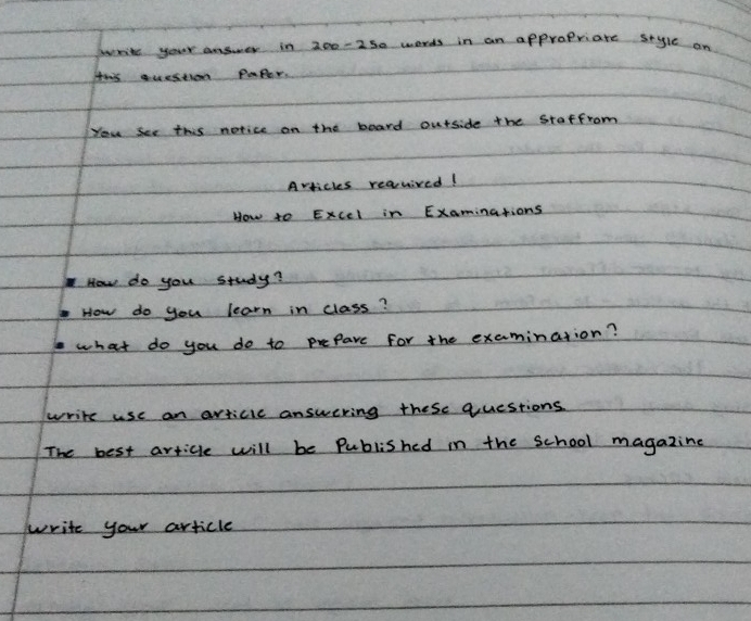 parits your answer in 200-250 words in an appropriate style an 
Hws question PaPer. 
You See this notice on the board ourside the Staffrom 
Avticles reauived! 
How to Excel in Examinations 
How do you study? 
How do you learn in class? 
what do you do to prepare for the examination? 
write use an avticic answering these questions 
The best article will be Published in the school magazine 
write your article