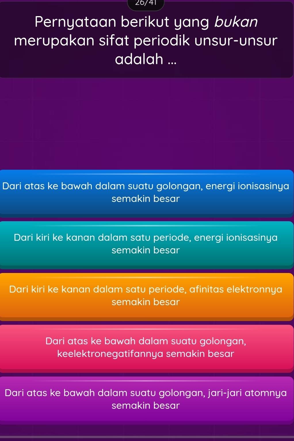 26/41
Pernyataan berikut yang bukan
merupakan sifat periodik unsur-unsur
adalah ...
Dari atas ke bawah dalam suatu golongan, energi ionisasinya
semakin besar
Dari kiri ke kanan dalam satu periode, energi ionisasinya
semakin besar
Dari kiri ke kanan dalam satu periode, afinitas elektronnya
semakin besar
Dari atas ke bawah dalam suatu golongan,
keelektronegatifannya semakin besar
Dari atas ke bawah dalam suatu golongan, jari-jari atomnya
semakin besar