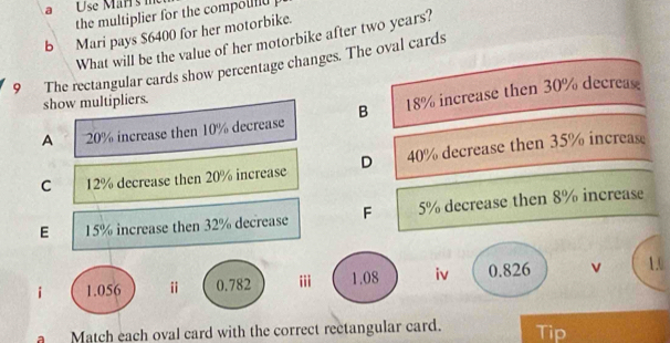 a Use Märrs i
the multiplier for the compou .
b Mari pays $6400 for her motorbike.
What will be the value of her motorbike after two years?
9 The rectangular cards show percentage changes. The oval cards
show multipliers.
A 20% increase then 10% decrease B 18% increase then 30% decre
C 12% decrease then 20% increase D 40% decrease then 35% increas
E 15% increase then 32% decrease F 5% decrease then 8% increase
i 1.056 ⅱ 0.782 iii 1.08 iv 0.826 v 1.0
a Match each oval card with the correct rectangular card. Tip