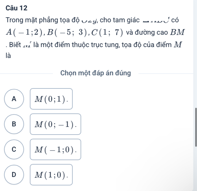 Trong mặt phẳng tọa độ Đwy, cho tam giác LS có
A(-1;2), B(-5;3), C(1;7) và đường cao BM. Biết M là một điểm thuộc trục tung, tọa độ của điểm M
là
Chọn một đáp án đúng
A M(0;1).
B M(0;-1).
C M(-1;0).
D M(1;0).