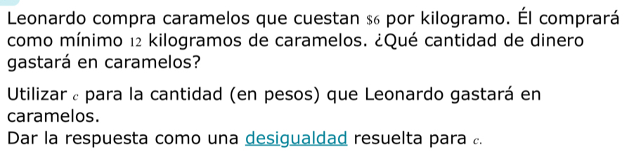 Leonardo compra caramelos que cuestan s por kilogramo. Él comprará 
como mínimo 12 kilogramos de caramelos. ¿Qué cantidad de dinero 
gastará en caramelos? 
Utilizar ¿ para la cantidad (en pesos) que Leonardo gastará en 
caramelos. 
Dar la respuesta como una desigualdad resuelta para