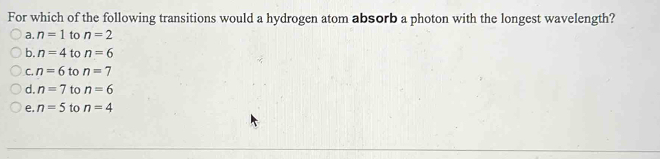 For which of the following transitions would a hydrogen atom absorb a photon with the longest wavelength?
a. n=1 to n=2
b. n=4 to n=6
C. n=6 to n=7
d. n=7 to n=6
e. n=5 to n=4