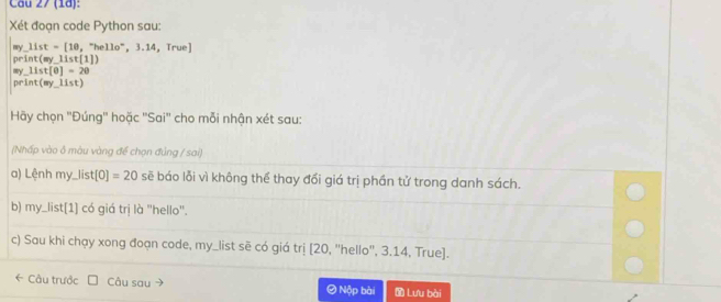 (18): 
Xét đoạn code Python sau:
my_ list=[10,^circ hello°,3.14 True]
print(my_ 11st(1))
my_ list[0]=20
print(my_ list) 
Hãy chọn ''Đúng'' hoặc ''Sai'' cho mỗi nhận xét sau: 
(Nhấp vào ở màu vàng để chọn đủng / sai) 
a) Lệnh my_list [0]=20 sẽ báo lỗi vì không thể thay đổi giá trị phần tử trong danh sách. 
b) my_list[1] có giá trị là ''hello''. 
c) Sau khi chạy xong đoạn code, my_list sẽ có giá trị [20, 'hello', 3.14, True]. 
← Câu trước Câu sau # Nộp bài Lưu bài