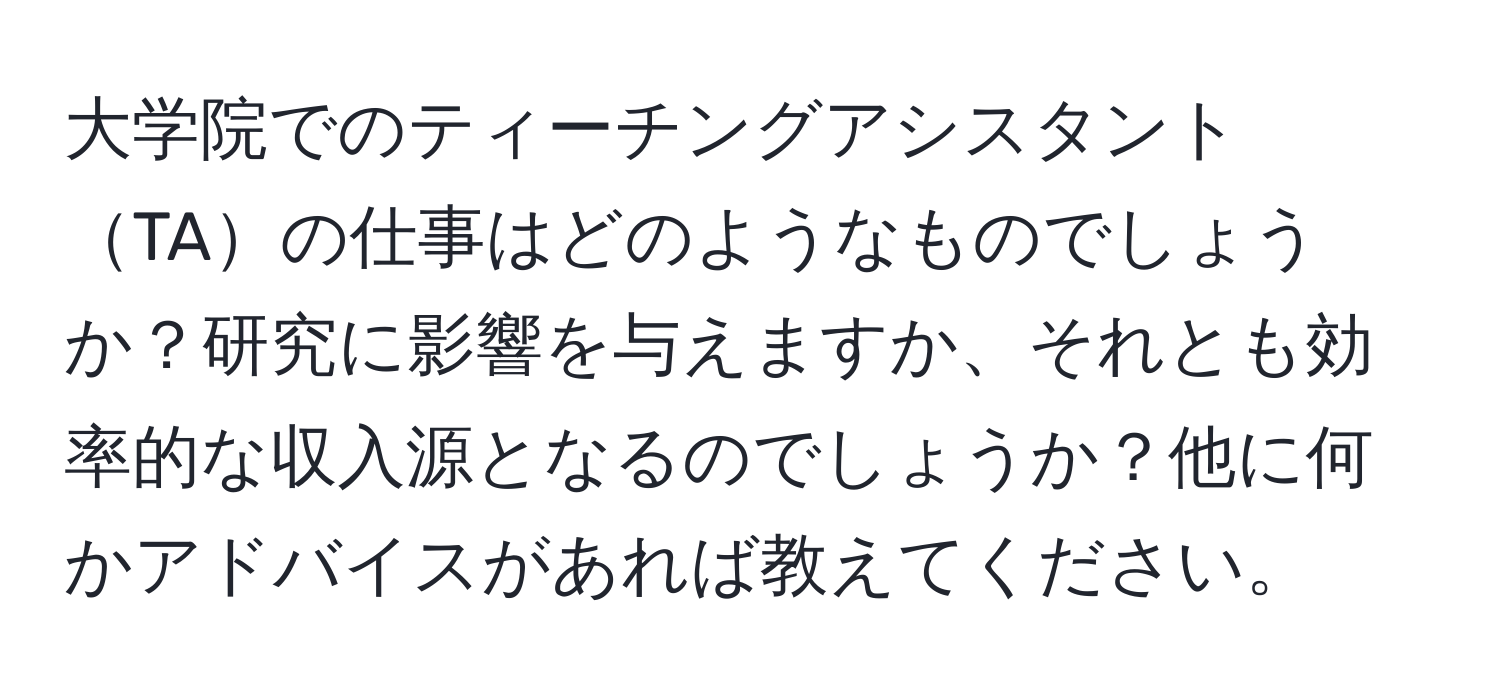 大学院でのティーチングアシスタントTAの仕事はどのようなものでしょうか？研究に影響を与えますか、それとも効率的な収入源となるのでしょうか？他に何かアドバイスがあれば教えてください。