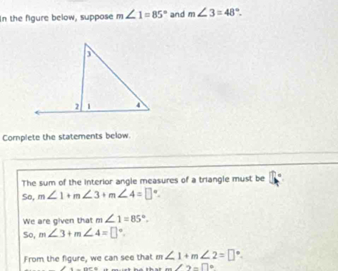 In the figure below, suppose m∠ 1=85° and m∠ 3=48°. 
Complete the statements below. 
The sum of the interior angle measures of a triangle must be 7°
So, m∠ 1+m∠ 3+m∠ 4=□°. 
We are given that m∠ 1=85°. 
so, m∠ 3+m∠ 4=□°. 
From the figure, we can see that m∠ 1+m∠ 2=□°.
m∠ 2=□°