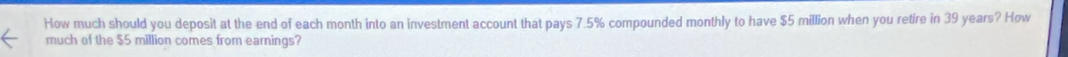 How much should you deposit at the end of each month into an investment account that pays 7.5% compounded monthly to have $5 million when you retire in 39 years? How 
much of the $5 million comes from earnings?