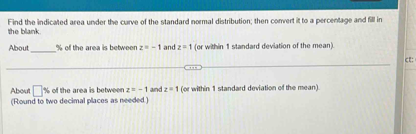 Find the indicated area under the curve of the standard normal distribution; then convert it to a percentage and fill in 
the blank. 
About_ % of the area is between z=-1 and z=1 (or within 1 standard deviation of the mean). 
ct: 
About □ % of the area is between z=-1 and z=1 (or within 1 standard deviation of the mean). 
(Round to two decimal places as needed.)