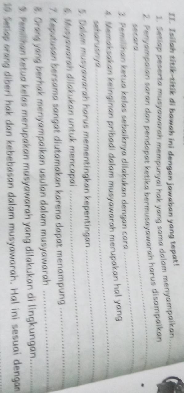 Isilah titik-titik di bawah ini dengan jawaban yang tepat! 
1. Setiap peserta musyawarah mempunyai hak yang sama dalam menyampaikan_ 
_ 
2. Penyampaian saran dan pendapat ketika bermusayawarah harus disampaikan 
secara 
3. Pemilihan ketua kelas sebaiknya dilakukan dengan cara 
_ 
4. Memaksakan keinginan pribadi dalam musyawarah merupakan hal yang 
seharusnya 
_ 
_ 
5. Dalam musyawarah harus mementingkan kepentingan 
_ 
6. Musyawarah dilakukan untuk mencapai 
7. Keputusan bersama sangat diutamakan karena dapat menampung 
_ 
3. Orang yang berhak menyampaikan usulan dalam musyawarah 
_ 
. Pemilhan ketua kelas merupakan musyawarah yang dilakukan di lingkungan._ 
10 Set ap orang diberi hak dan kebebasan dalam musyawarah. Hal ini sesuai dengan